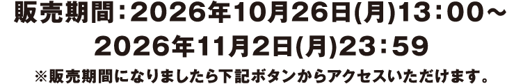 販売期間:2026年10月26日(月)13:00〜2026年11月2日(月)23:59 ※販売期間になりましたら下記ボタンからアクセスいただけます。